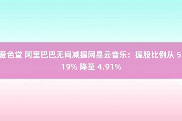 爱色堂 阿里巴巴无间减握网易云音乐：握股比例从 5.19% 降至 4.91%