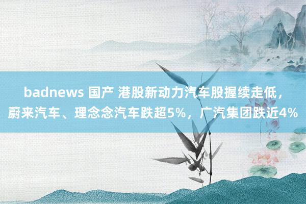badnews 国产 港股新动力汽车股握续走低，蔚来汽车、理念念汽车跌超5%，广汽集团跌近4%