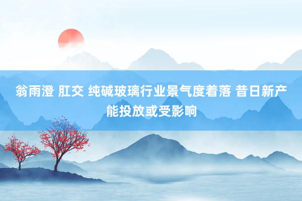 翁雨澄 肛交 纯碱玻璃行业景气度着落 昔日新产能投放或受影响
