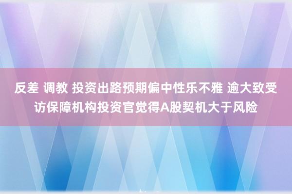 反差 调教 投资出路预期偏中性乐不雅 逾大致受访保障机构投资官觉得A股契机大于风险