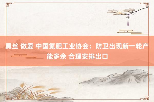 黑丝 做爱 中国氮肥工业协会：防卫出现新一轮产能多余 合理安排出口