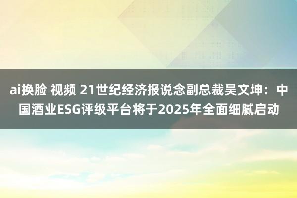 ai换脸 视频 21世纪经济报说念副总裁吴文坤：中国酒业ESG评级平台将于2025年全面细腻启动