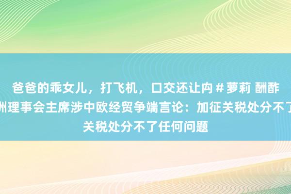 爸爸的乖女儿，打飞机，口交还让禸＃萝莉 酬酢部回复欧洲理事会主席涉中欧经贸争端言论：加征关税处分不了任何问题