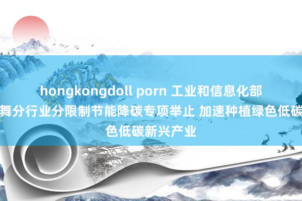 hongkongdoll porn 工业和信息化部：甘休鼓舞分行业分限制节能降碳专项举止 加速种植绿色低碳新兴产业