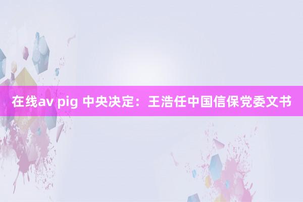 在线av pig 中央决定：王浩任中国信保党委文书