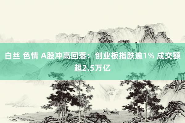 白丝 色情 A股冲高回落：创业板指跌逾1% 成交额超2.5万亿