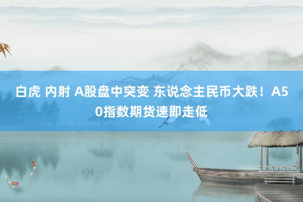 白虎 内射 A股盘中突变 东说念主民币大跌！A50指数期货速即走低