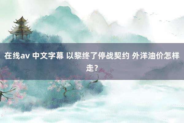 在线av 中文字幕 以黎终了停战契约 外洋油价怎样走？