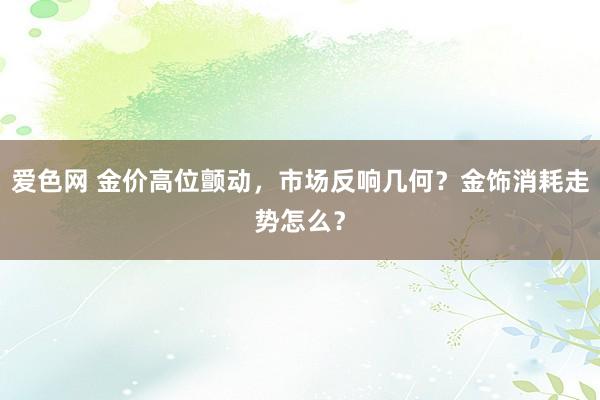 爱色网 金价高位颤动，市场反响几何？金饰消耗走势怎么？