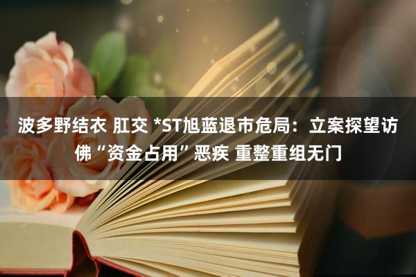 波多野结衣 肛交 *ST旭蓝退市危局：立案探望访佛“资金占用”恶疾 重整重组无门