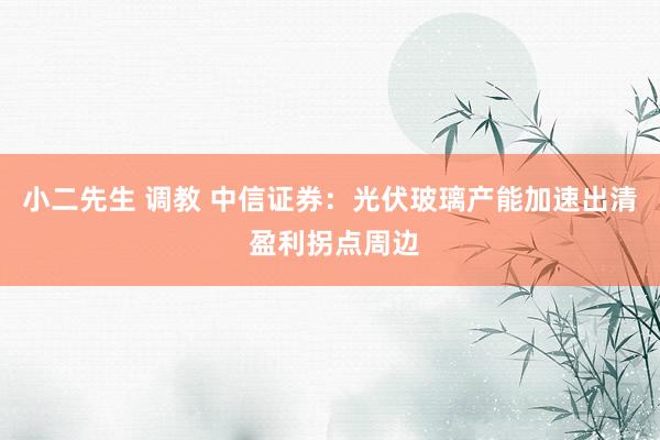 小二先生 调教 中信证券：光伏玻璃产能加速出清 盈利拐点周边