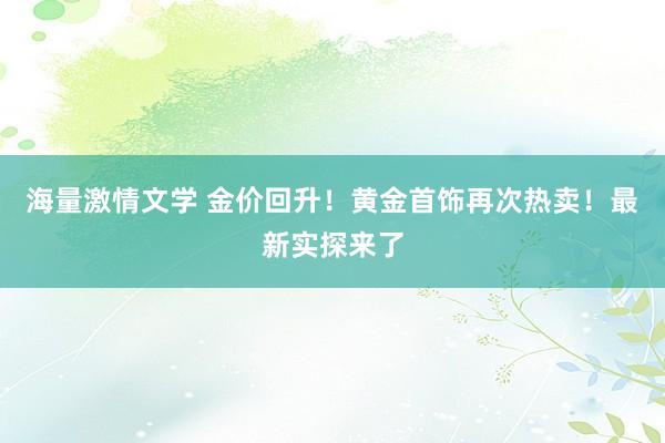 海量激情文学 金价回升！黄金首饰再次热卖！最新实探来了
